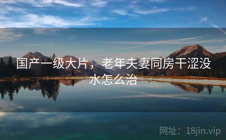 国产一级大片,老年夫妻同房干涩没水怎么治 国产一级大片,老年夫妻同房干涩没水怎么治