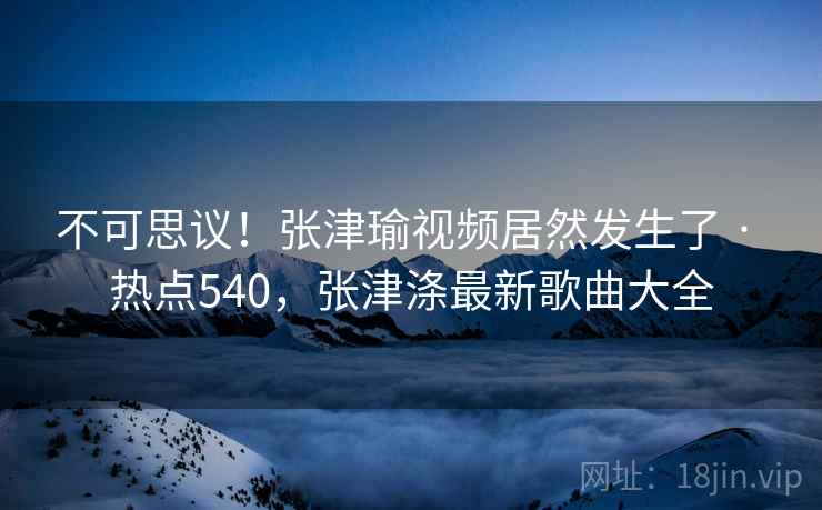 不可思议!张津瑜视频居然发生了 · 热点540,张津涤最新歌曲大全 不可思议!张津瑜视频居然发生了 · 热点540,张津涤最新歌曲大全