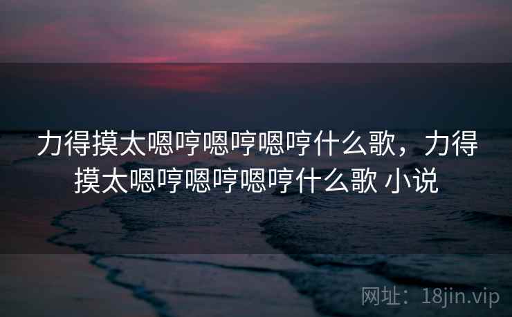 力得摸太嗯哼嗯哼嗯哼什么歌，力得摸太嗯哼嗯哼嗯哼什么歌 小说