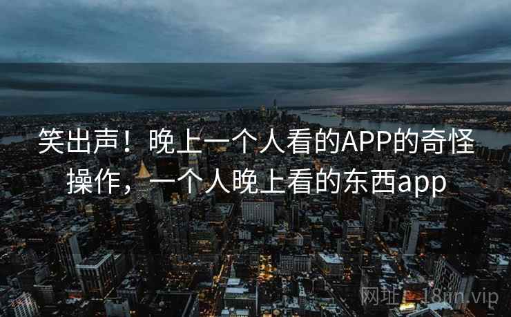 笑出声！晚上一个人看的APP的奇怪操作，一个人晚上看的东西app