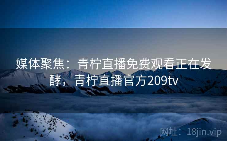 媒体聚焦：青柠直播免费观看正在发酵，青柠直播官方209tv