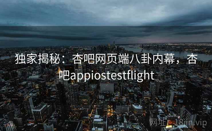 独家揭秘：杏吧网页端八卦内幕，杏吧appiostestflight