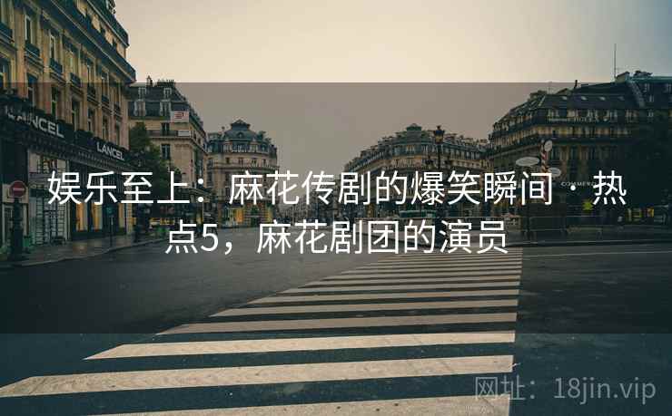 娱乐至上:麻花传剧的爆笑瞬间 · 热点5,麻花剧团的演员 娱乐至上:麻花传剧的爆笑瞬间 · 热点5,麻花剧团的演员