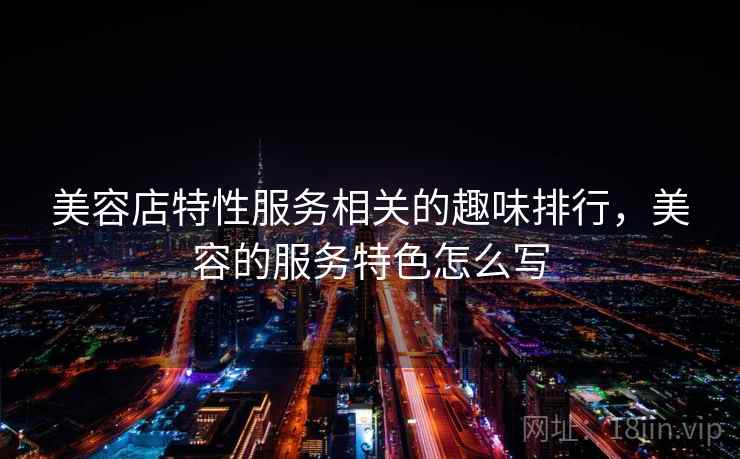 美容店特性服务相关的趣味排行,美容的服务特色怎么写 美容店特性服务相关的趣味排行,美容的服务特色怎么写