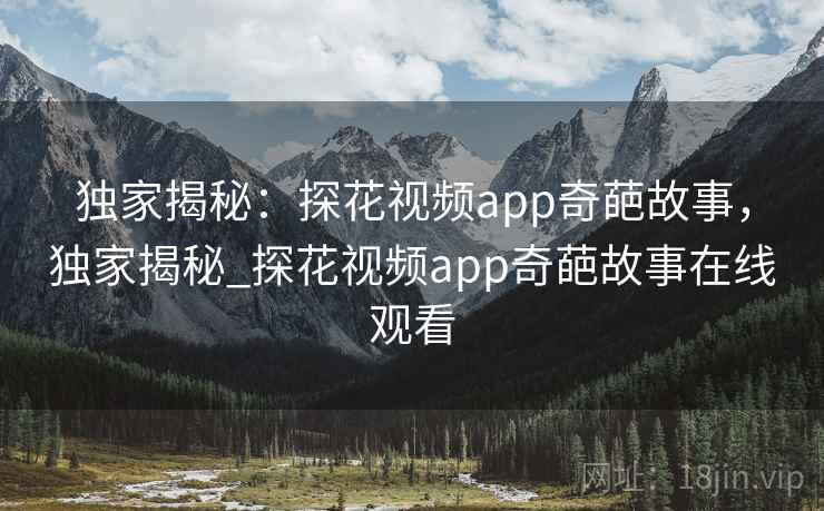独家揭秘:探花视频app奇葩故事,独家揭秘_探花视频app奇葩故事在线观看 独家揭秘:探花视频app奇葩故事,独家揭秘_探花视频app奇葩故事在线观看