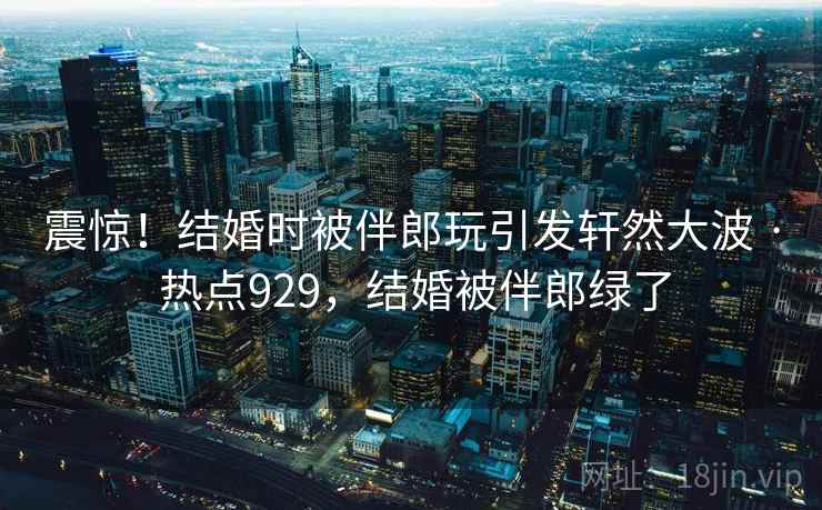 震惊！结婚时被伴郎玩引发轩然大波 · 热点929，结婚被伴郎绿了