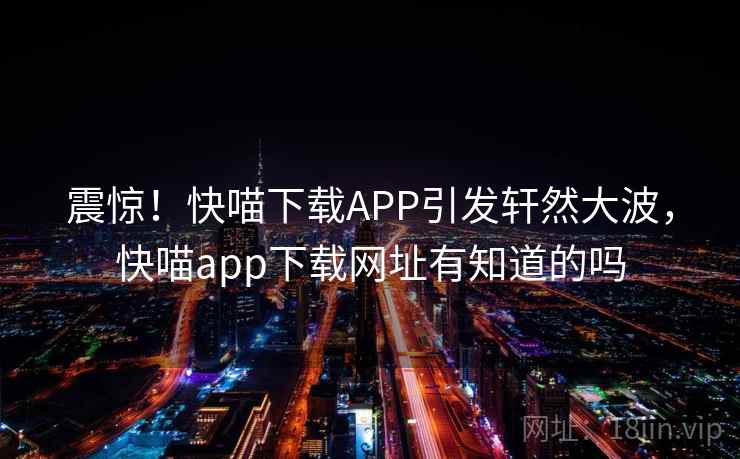 震惊！快喵下载APP引发轩然大波，快喵app下载网址有知道的吗