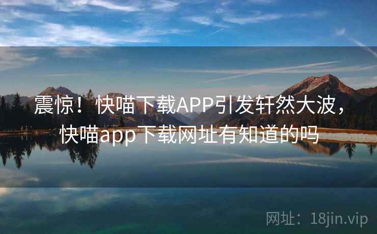 震惊！快喵下载APP引发轩然大波，快喵app下载网址有知道的吗