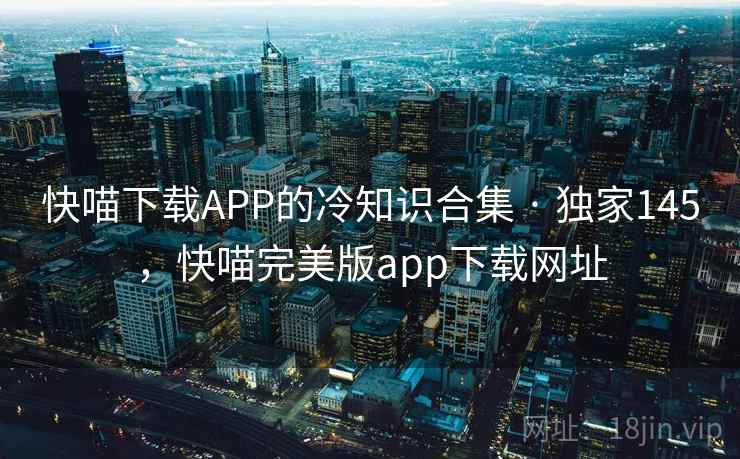 快喵下载APP的冷知识合集 · 独家145，快喵完美版app下载网址