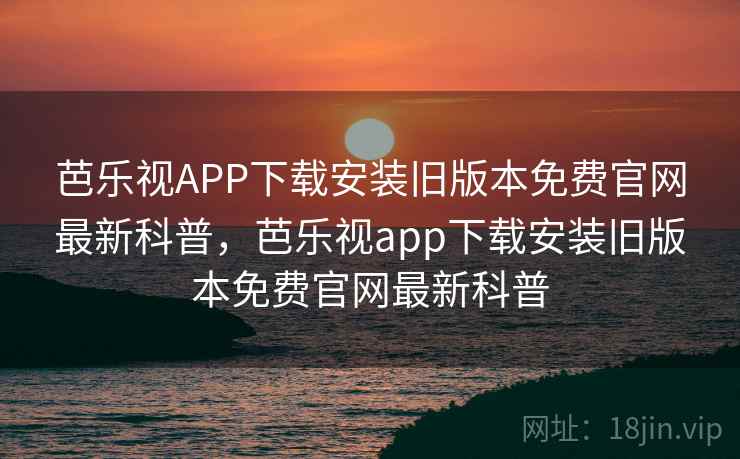芭乐视APP下载安装旧版本免费官网最新科普，芭乐视app下载安装旧版本免费官网最新科普