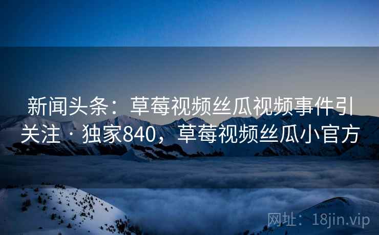 新闻头条：草莓视频丝瓜视频事件引关注 · 独家840，草莓视频丝瓜小官方