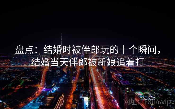 盘点：结婚时被伴郎玩的十个瞬间，结婚当天伴郎被新娘追着打