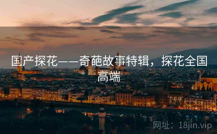 国产探花——奇葩故事特辑,探花全国高端 国产探花——奇葩故事特辑,探花全国高端