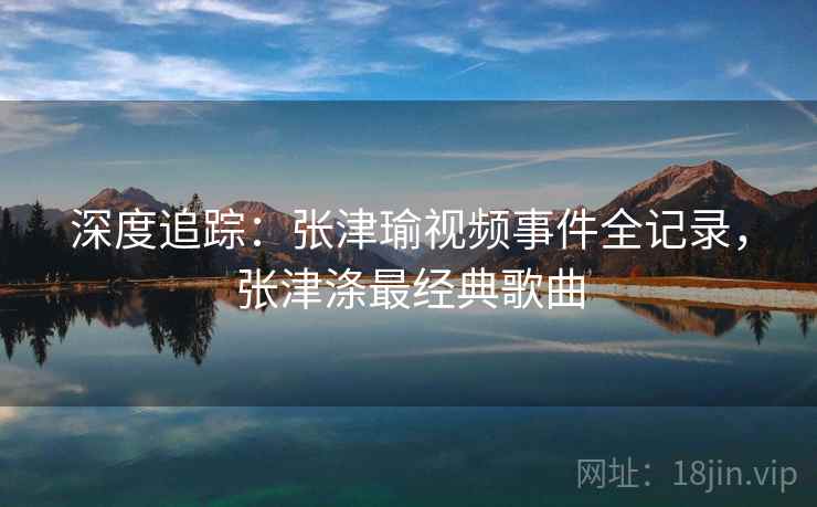 深度追踪:张津瑜视频事件全记录,张津涤最经典歌曲 深度追踪:张津瑜视频事件全记录,张津涤最经典歌曲
