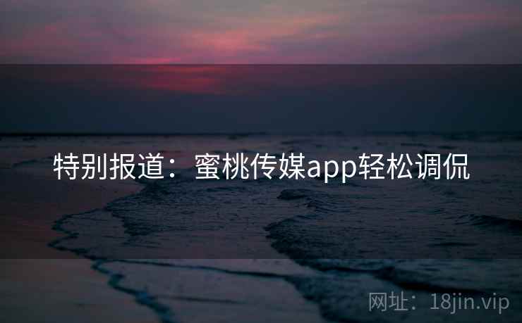 特别报道：蜜桃传媒app轻松调侃