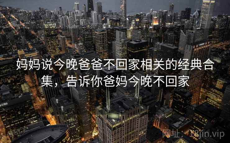 妈妈说今晚爸爸不回家相关的经典合集,告诉你爸妈今晚不回家 妈妈说今晚爸爸不回家相关的经典合集,告诉你爸妈今晚不回家