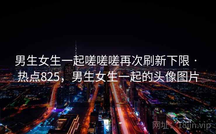 男生女生一起嗟嗟嗟再次刷新下限 · 热点825,男生女生一起的头像图片 男生女生一起嗟嗟嗟再次刷新下限 · 热点825,男生女生一起的头像图片