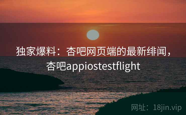 独家爆料:杏吧网页端的最新绯闻,杏吧appiostestflight 独家爆料:杏吧网页端的最新绯闻,杏吧appiostestflight