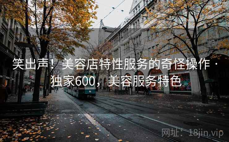 笑出声！美容店特性服务的奇怪操作 · 独家600，美容服务特色