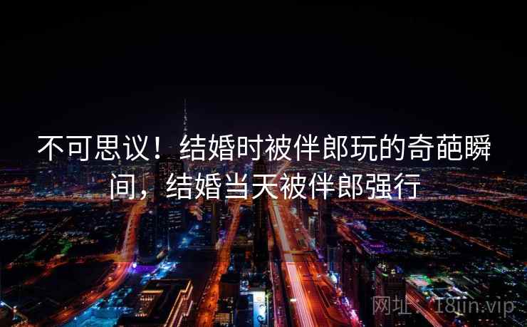不可思议！结婚时被伴郎玩的奇葩瞬间，结婚当天被伴郎强行