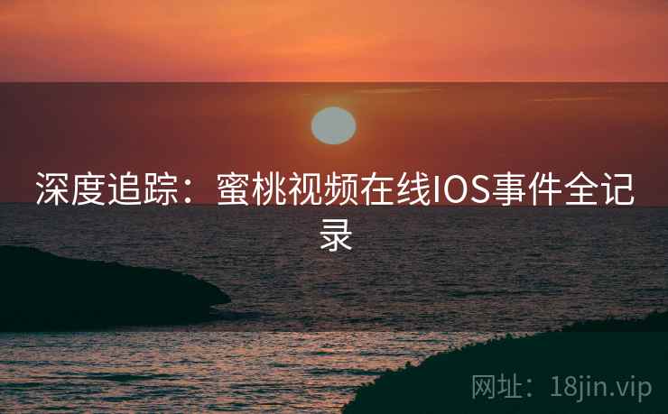深度追踪:蜜桃视频在线IOS事件全记录 深度追踪:蜜桃视频在线IOS事件全记录