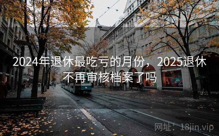 2024年退休最吃亏的月份,2025退休不再审核档案了吗 2024年退休最吃亏的月份,2025退休不再审核档案了吗