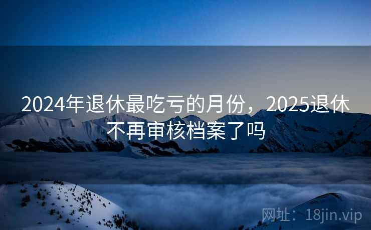 2024年退休最吃亏的月份，2025退休不再审核档案了吗